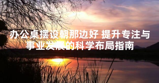 办公桌摆设朝那边好 提升专注与事业发展的科学布局指南